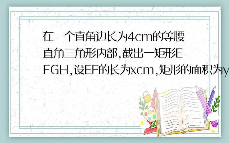 在一个直角边长为4cm的等腰直角三角形内部,截出一矩形EFGH,设EF的长为xcm,矩形的面积为ycm^2