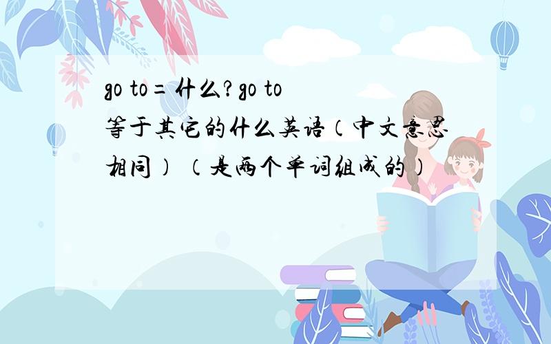 go to=什么?go to等于其它的什么英语（中文意思相同） （是两个单词组成的）