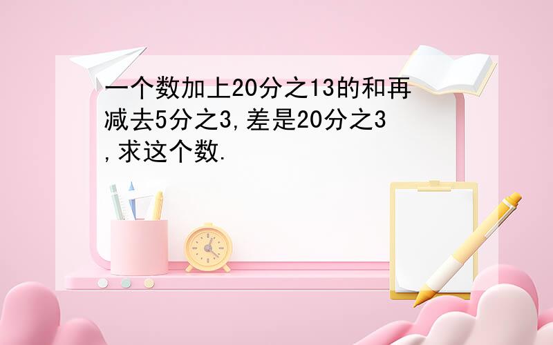 一个数加上20分之13的和再减去5分之3,差是20分之3,求这个数.