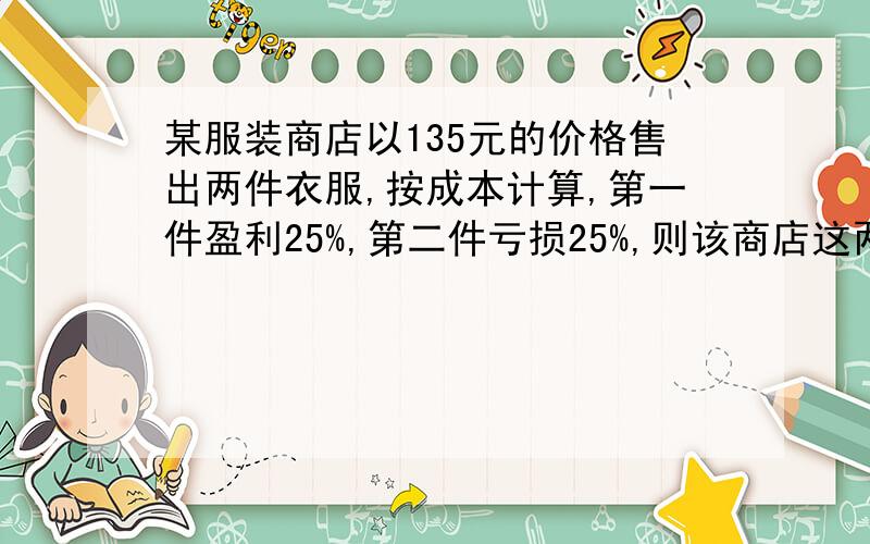 某服装商店以135元的价格售出两件衣服,按成本计算,第一件盈利25%,第二件亏损25%,则该商店这两件衣服总体上是赚了,