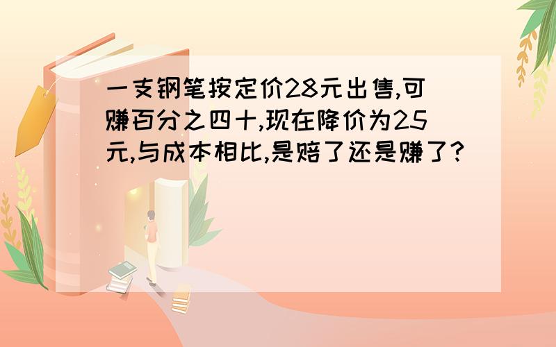 一支钢笔按定价28元出售,可赚百分之四十,现在降价为25元,与成本相比,是赔了还是赚了?