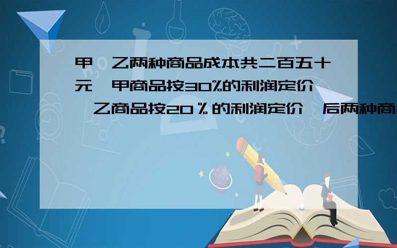 甲,乙两种商品成本共二百五十元,甲商品按30%的利润定价,乙商品按20％的利润定价,后两种商品都按定价的80%出售,共获