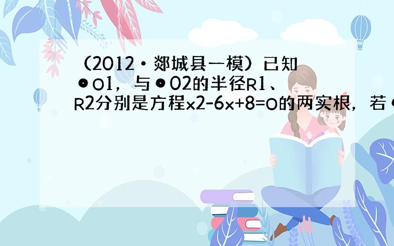 （2012•郯城县一模）已知⊙O1，与⊙02的半径R1、R2分别是方程x2-6x+8=O的两实根，若⊙O1，与⊙02的圆