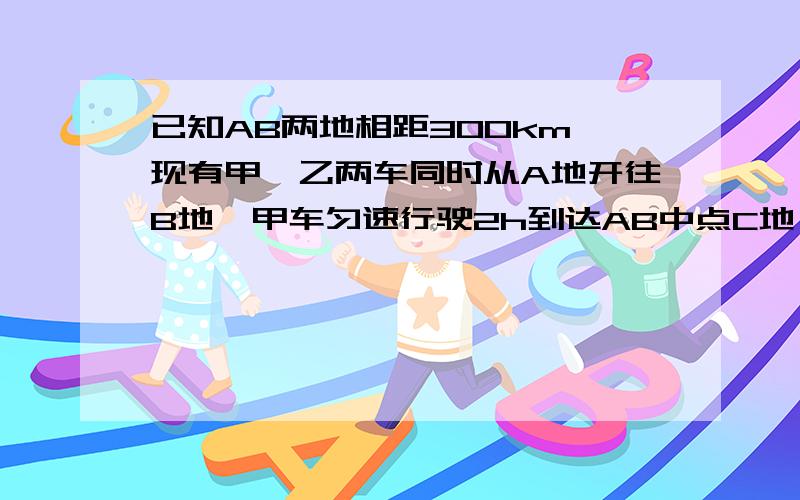 已知AB两地相距300km,现有甲、乙两车同时从A地开往B地,甲车匀速行驶2h到达AB中点C地,停留2h后,再匀速行驶1