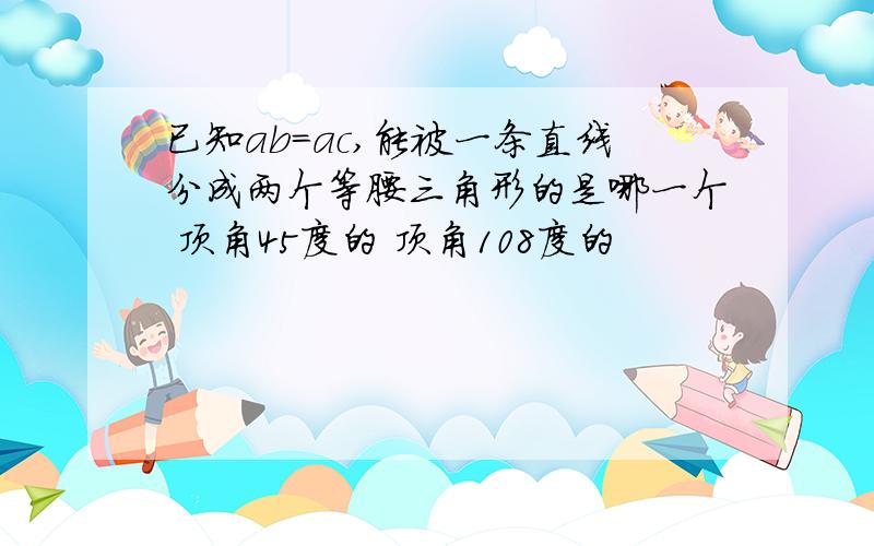 已知ab=ac,能被一条直线分成两个等腰三角形的是哪一个 顶角45度的 顶角108度的