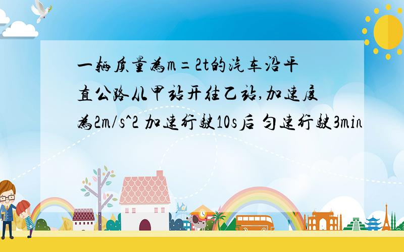 一辆质量为m=2t的汽车沿平直公路从甲站开往乙站,加速度为2m/s^2 加速行驶10s后 匀速行驶3min