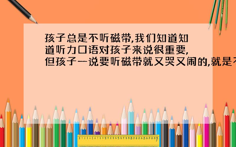 孩子总是不听磁带,我们知道知道听力口语对孩子来说很重要,但孩子一说要听磁带就又哭又闹的,就是不听；