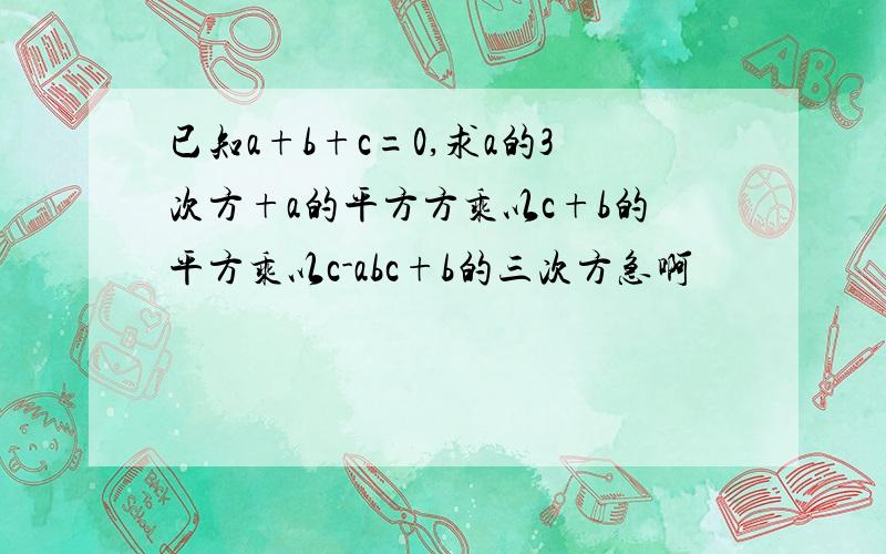 已知a+b+c=0,求a的3次方+a的平方方乘以c+b的平方乘以c-abc+b的三次方急啊