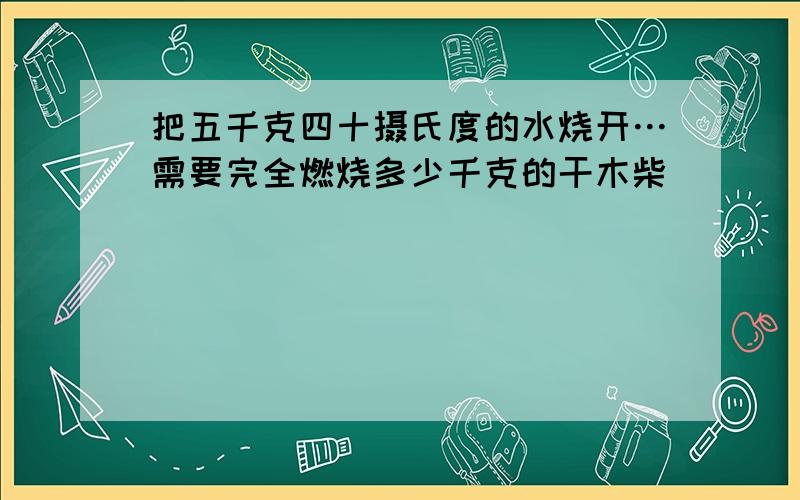 把五千克四十摄氏度的水烧开…需要完全燃烧多少千克的干木柴