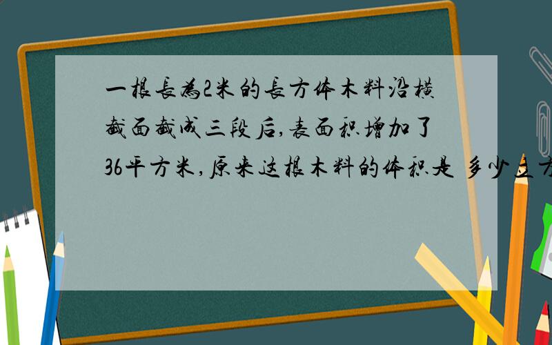 一根长为2米的长方体木料沿横截面截成三段后,表面积增加了36平方米,原来这根木料的体积是 多少立方米