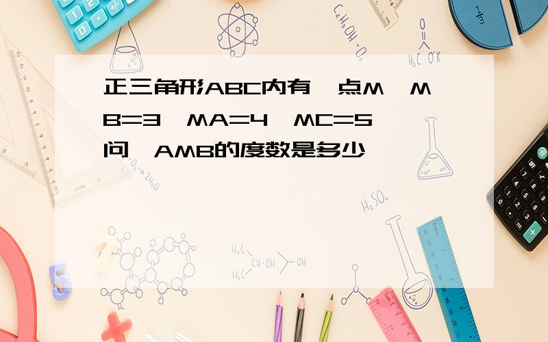 正三角形ABC内有一点M,MB=3,MA=4,MC=5,问∠AMB的度数是多少