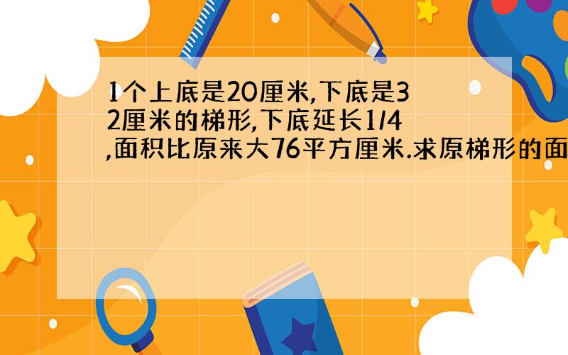 1个上底是20厘米,下底是32厘米的梯形,下底延长1/4,面积比原来大76平方厘米.求原梯形的面积