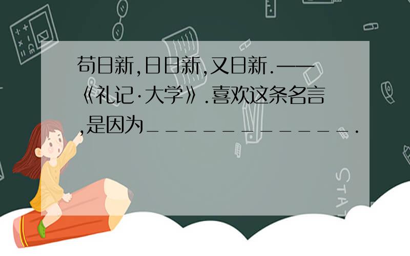 苟日新,日日新,又日新.——《礼记·大学》.喜欢这条名言,是因为___________.