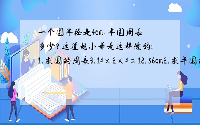 一个圆半径是4cm,半圆周长多少?这道题小华是这样做的：1.求圆的周长3.14×2×4=12.56cm2.求半圆的周长