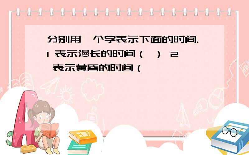 分别用一个字表示下面的时间.1 表示漫长的时间（ ） 2 表示黄昏的时间（