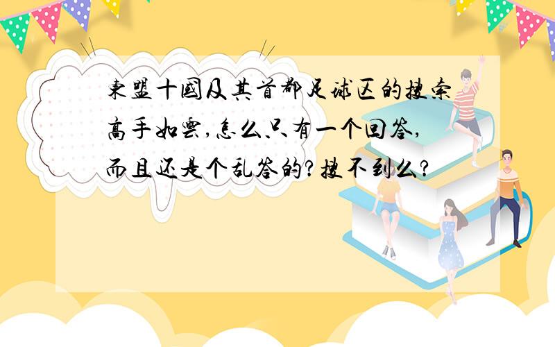 东盟十国及其首都足球区的搜索高手如云,怎么只有一个回答,而且还是个乱答的?搜不到么?