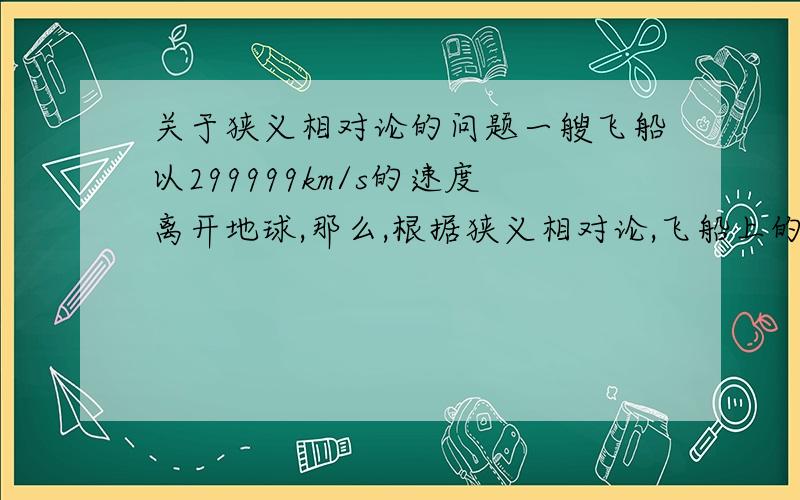 关于狭义相对论的问题一艘飞船以299999km/s的速度离开地球,那么,根据狭义相对论,飞船上的时间便会膨胀（时间变慢）