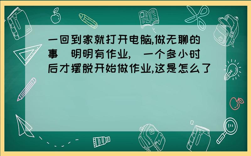 一回到家就打开电脑,做无聊的事（明明有作业,）一个多小时后才摆脱开始做作业,这是怎么了