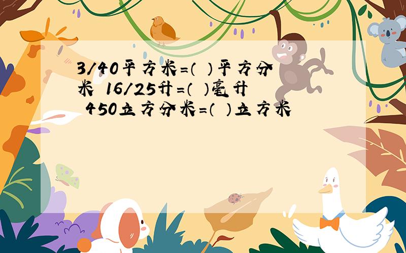 3/40平方米=（ ）平方分米 16/25升=（ ）毫升 450立方分米=（ ）立方米