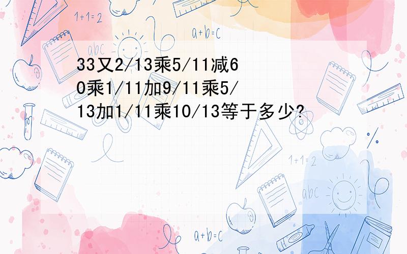 33又2/13乘5/11减60乘1/11加9/11乘5/13加1/11乘10/13等于多少?