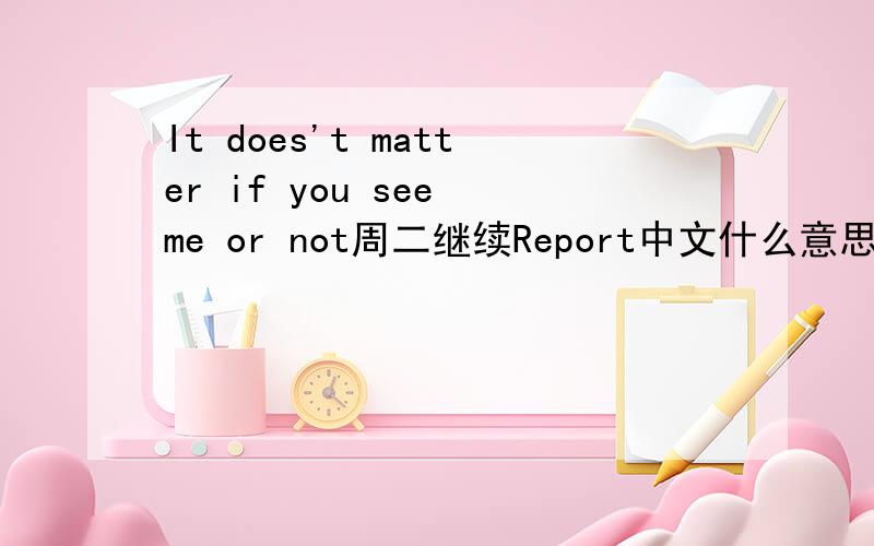 It does't matter if you see me or not周二继续Report中文什么意思?Report