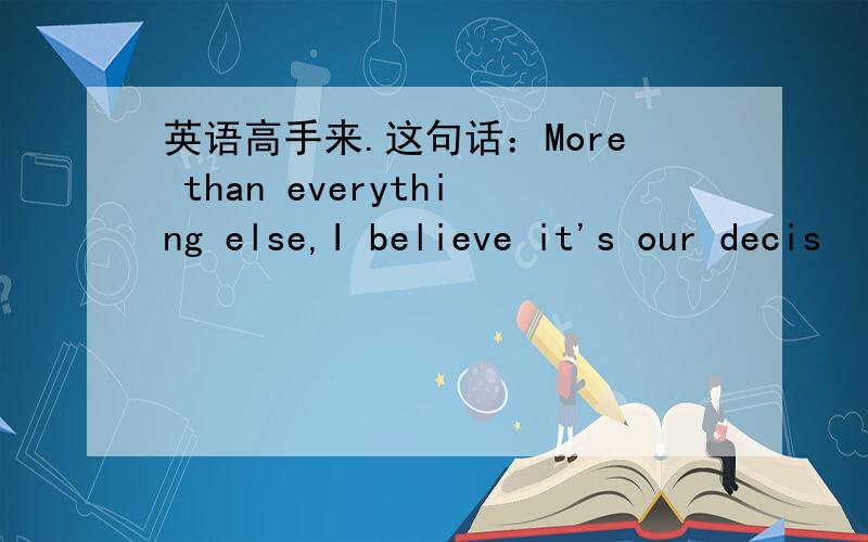 英语高手来.这句话：More than everything else,I believe it's our decis