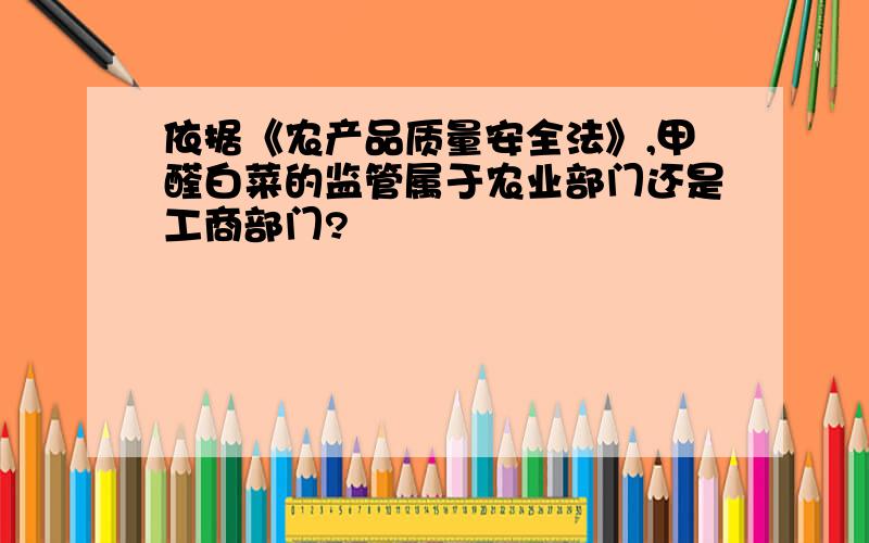 依据《农产品质量安全法》,甲醛白菜的监管属于农业部门还是工商部门?