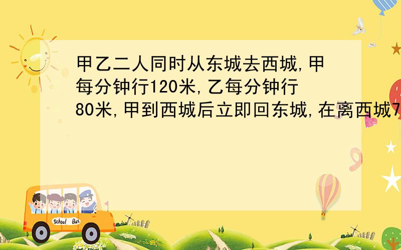 甲乙二人同时从东城去西城,甲每分钟行120米,乙每分钟行80米,甲到西城后立即回东城,在离西城700米处与乙相遇,东西两