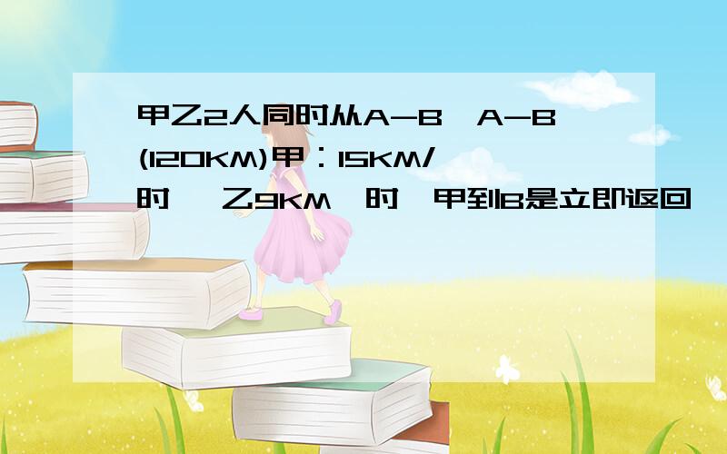 甲乙2人同时从A-B,A-B(120KM)甲：15KM/时 ,乙9KM一时,甲到B是立即返回,多长时间和乙相遇