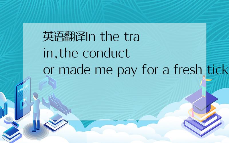 英语翻译In the train,the conductor made me pay for a fresh ticke