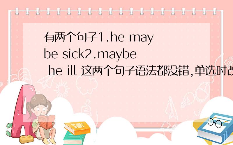 有两个句子1.he may be sick2.maybe he ill 这两个句子语法都没错,单选时改选哪?第二个句子是