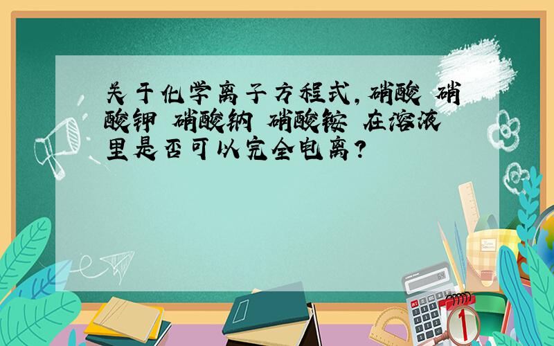 关于化学离子方程式,硝酸 硝酸钾 硝酸钠 硝酸铵 在溶液里是否可以完全电离?