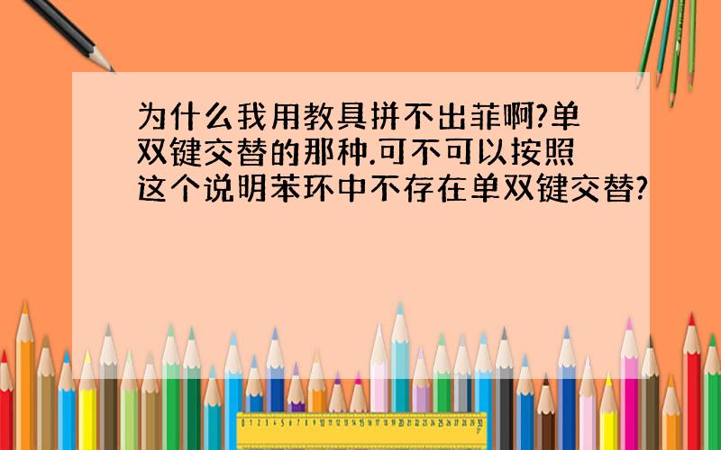 为什么我用教具拼不出菲啊?单双键交替的那种.可不可以按照这个说明苯环中不存在单双键交替?