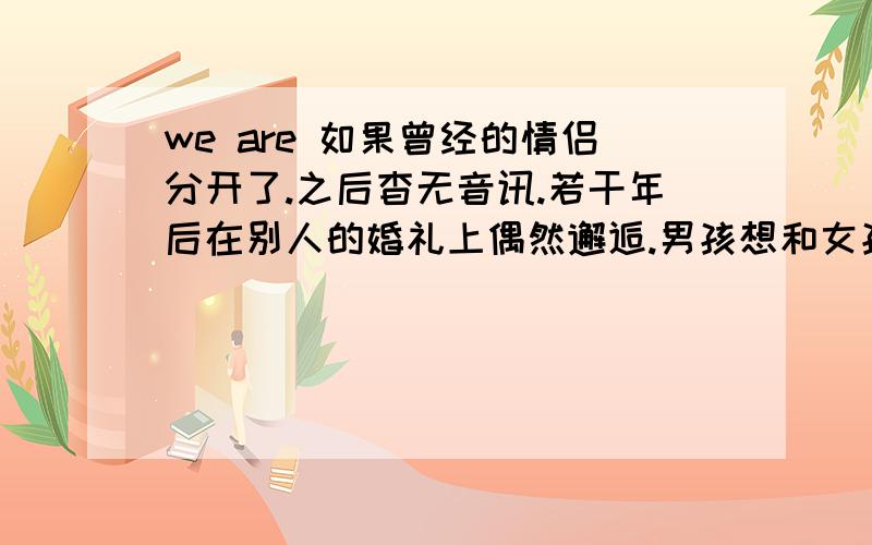 we are 如果曾经的情侣分开了.之后杳无音讯.若干年后在别人的婚礼上偶然邂逅.男孩想和女孩做朋友,那种很简单的普通朋