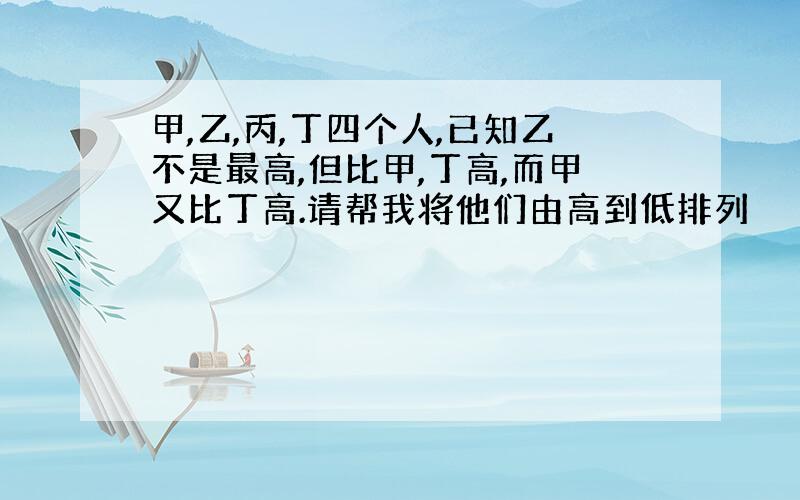 甲,乙,丙,丁四个人,已知乙不是最高,但比甲,丁高,而甲又比丁高.请帮我将他们由高到低排列