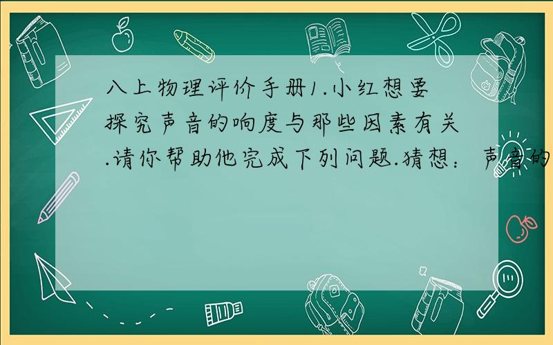 八上物理评价手册1.小红想要探究声音的响度与那些因素有关.请你帮助他完成下列问题.猜想：声音的响度可能与声源的（振动幅度