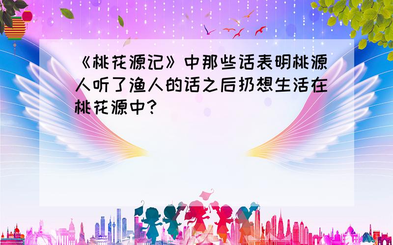 《桃花源记》中那些话表明桃源人听了渔人的话之后扔想生活在桃花源中?