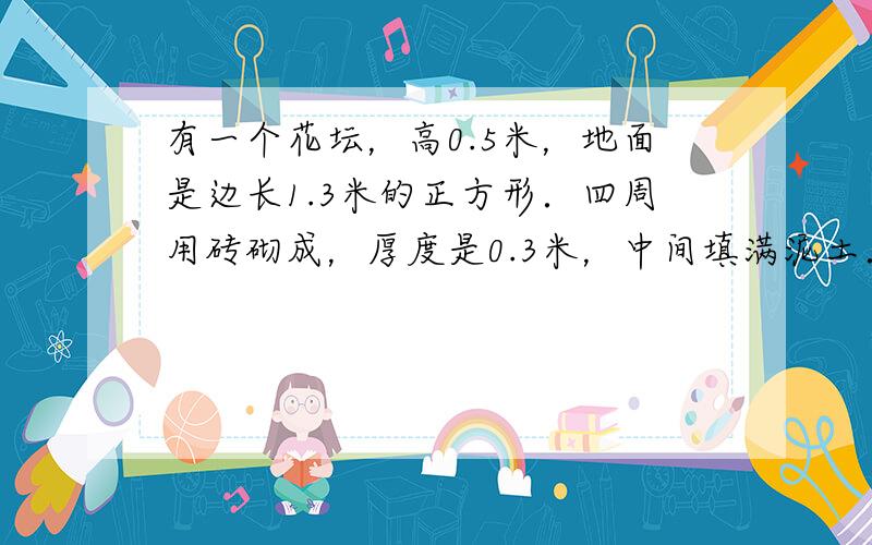 有一个花坛，高0.5米，地面是边长1.3米的正方形．四周用砖砌成，厚度是0.3米，中间填满泥土．花坛所占的空间有多大？花