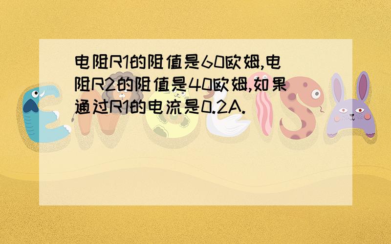 电阻R1的阻值是60欧姆,电阻R2的阻值是40欧姆,如果通过R1的电流是0.2A.