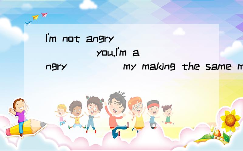 I'm not angry ____ you.I'm angry ____ my making the same mis