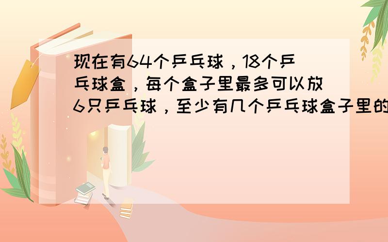 现在有64个乒乓球，18个乒乓球盒，每个盒子里最多可以放6只乒乓球，至少有几个乒乓球盒子里的乒乓球数目相同．