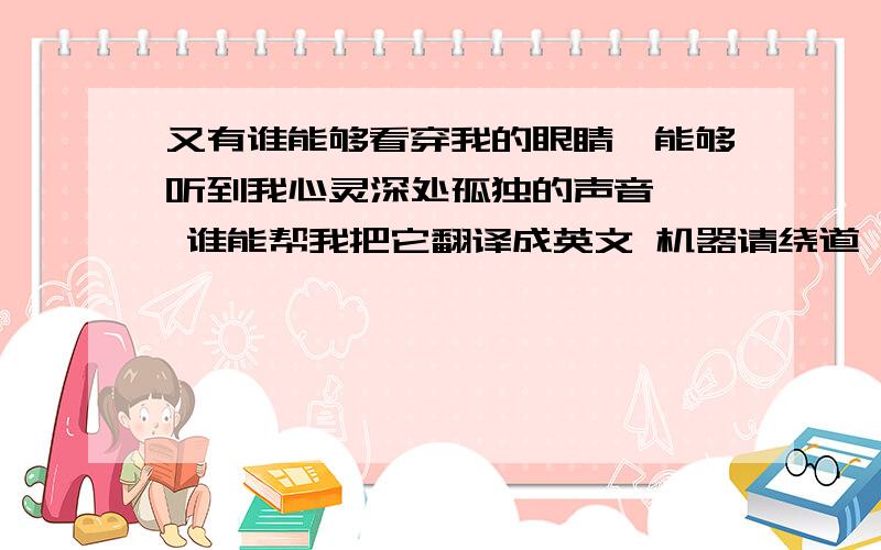 又有谁能够看穿我的眼睛、能够听到我心灵深处孤独的声音…… 谁能帮我把它翻译成英文 机器请绕道