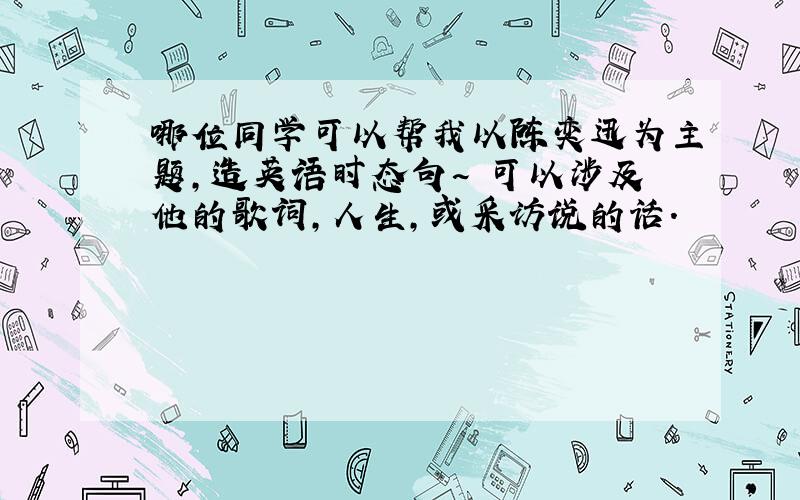 哪位同学可以帮我以陈奕迅为主题,造英语时态句~ 可以涉及他的歌词,人生,或采访说的话.