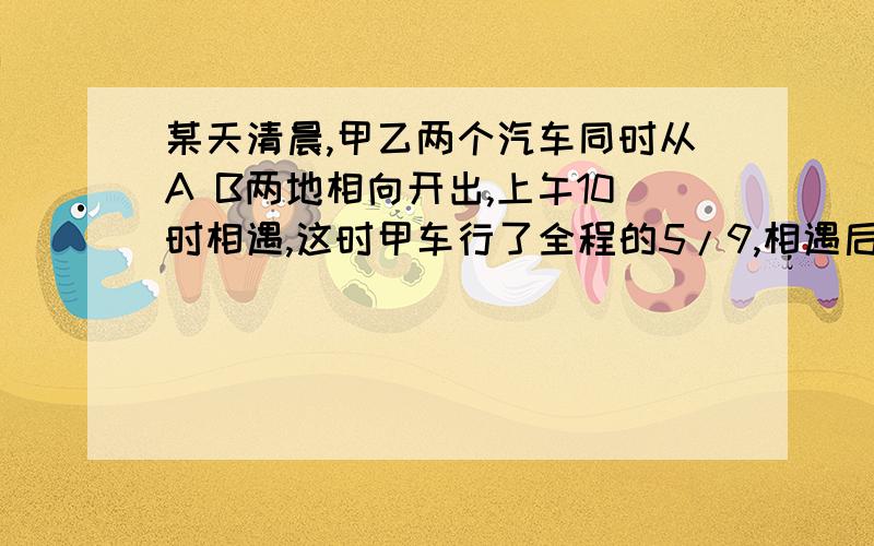 某天清晨,甲乙两个汽车同时从A B两地相向开出,上午10时相遇,这时甲车行了全程的5/9,相遇后,乙车继续以