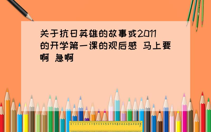 关于抗日英雄的故事或2011的开学第一课的观后感 马上要啊 急啊