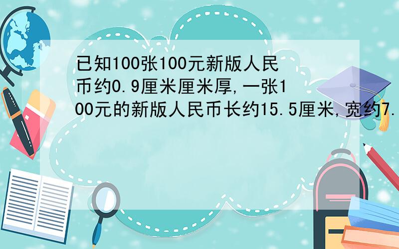 已知100张100元新版人民币约0.9厘米厘米厚,一张100元的新版人民币长约15.5厘米,宽约7.7厘米.