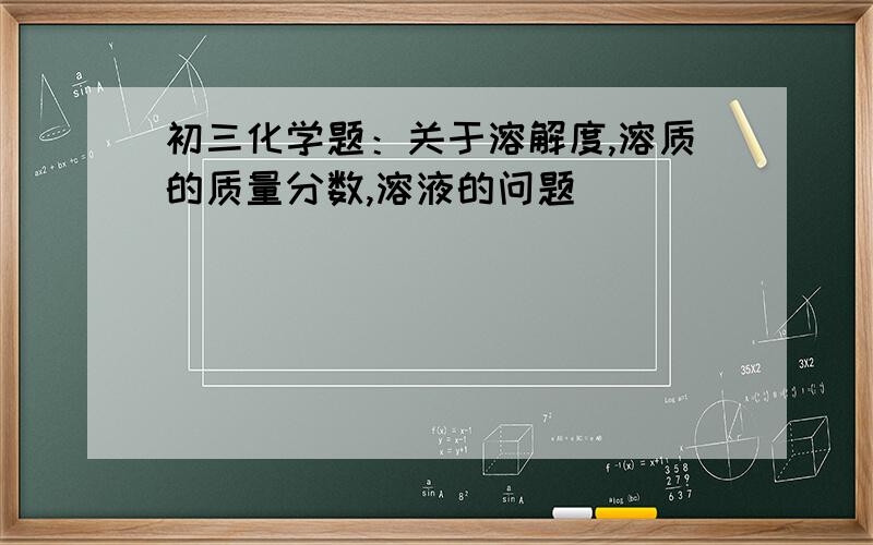 初三化学题：关于溶解度,溶质的质量分数,溶液的问题