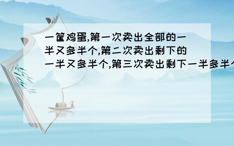 一筐鸡蛋,第一次卖出全部的一半又多半个,第二次卖出剩下的一半又多半个,第三次卖出剩下一半多半个.