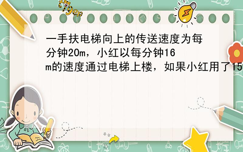 一手扶电梯向上的传送速度为每分钟20m，小红以每分钟16m的速度通过电梯上楼，如果小红用了15秒到达楼上，那么这部电梯的