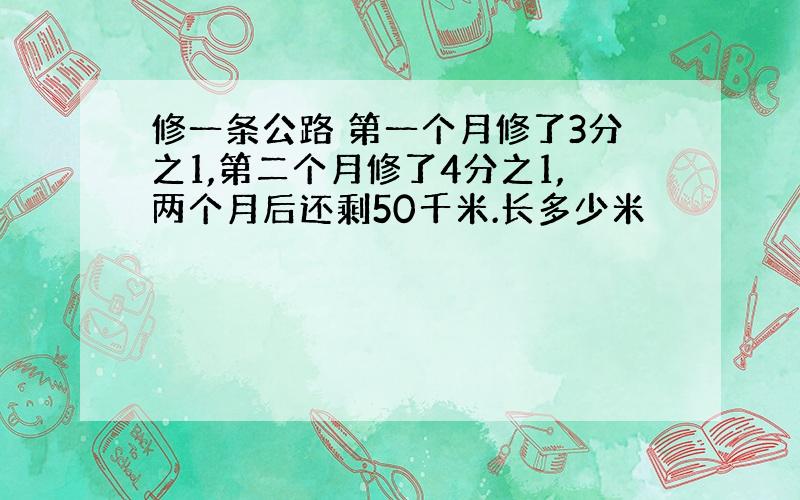 修一条公路 第一个月修了3分之1,第二个月修了4分之1,两个月后还剩50千米.长多少米